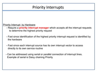Priority Interrupts
Priority Interrupt by Hardware
- Require a priority interrupt manager which accepts all the interrupt requests
to determine the highest priority request
- Fast since identification of the highest priority interrupt request is identified by
the hardware
- Fast since each interrupt source has its own interrupt vector to access
directly to its own service routine
- Can be addressed using serial or parallel connection of interrupt lines.
Example of serial is Daisy chaining Priority
 