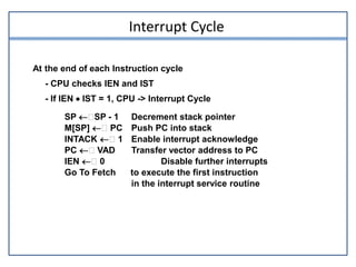 Interrupt Cycle
At the end of each Instruction cycle
- CPU checks IEN and IST
- If IEN  IST = 1, CPU -> Interrupt Cycle
SP  SP - 1 Decrement stack pointer
M[SP]  PC Push PC into stack
INTACK  1 Enable interrupt acknowledge
PC  VAD Transfer vector address to PC
IEN  0 Disable further interrupts
Go To Fetch to execute the first instruction
in the interrupt service routine
 