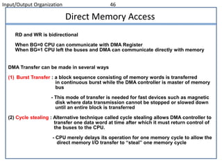 Input/Output Organization 46
DMA Transfer can be made in several ways
(1) Burst Transfer : a block sequence consisting of memory words is transferred
in continuous burst while the DMA controller is master of memory
bus
- This mode of transfer is needed for fast devices such as magnetic
disk where data transmission cannot be stopped or slowed down
until an entire block is transferred
(2) Cycle stealing : Alternative technique called cycle stealing allows DMA controller to
transfer one data word at time after which it must return control of
the buses to the CPU.
- CPU merely delays its operation for one memory cycle to allow the
direct memory I/O transfer to “steal” one memory cycle
Direct Memory Access
RD and WR is bidirectional
When BG=0 CPU can communicate with DMA Register
When BG=1 CPU left the buses and DMA can communicate directly with memory
 