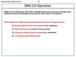 Input/Output Organization 47
DMA I/O Operation
DMA is first initialized by CPU. After that DMA starts and continues to transfer data
between memory and peripheral unit until an entire block is transferred.
CPU initializes the DMA by sending following information through data bus:
(1) Starting address of the memory block (for read/write)
(2) Word Count (no. of words in memory block)
(3) Control to specify mode of transfer (E.g. read/write)
(4) A control to start DMA Transfer
 