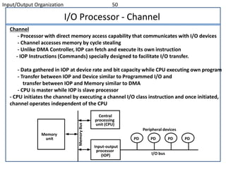 Input/Output Organization 50
I/O Processor - Channel
Channel
- Processor with direct memory access capability that communicates with I/O devices
- Channel accesses memory by cycle stealing
- Unlike DMA Controller, IOP can fetch and execute its own instruction
- IOP Instructions (Commands) specially designed to facilitate I/O transfer.
- Data gathered in IOP at device rate and bit capacity while CPU executing own program
- Transfer between IOP and Device similar to Programmed I/O and
transfer between IOP and Memory similar to DMA
- CPU is master while IOP is slave processor
- CPU initiates the channel by executing a channel I/O class instruction and once initiated,
channel operates independent of the CPU
PD PD PD PD
Peripheral devices
I/O bus
Input-output
processor
(IOP)
Central
processing
unit (CPU)
Memory
unit
MemoryBus
 