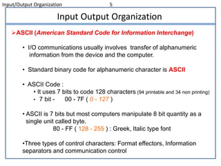Input/Output Organization 5
Input Output Organization
ASCII (American Standard Code for Information Interchange)
• I/O communications usually involves transfer of alphanumeric
information from the device and the computer.
• Standard binary code for alphanumeric character is ASCII
• ASCII Code :
• It uses 7 bits to code 128 characters (94 printable and 34 non printing)
• 7 bit - 00 - 7F ( 0 - 127 )
• ASCII is 7 bits but most computers manipulate 8 bit quantity as a
single unit called byte.
80 - FF ( 128 - 255 ) : Greek, Italic type font
•Three types of control characters: Format effectors, Information
separators and communication control
 
