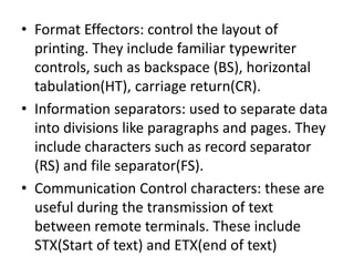 • Format Effectors: control the layout of
printing. They include familiar typewriter
controls, such as backspace (BS), horizontal
tabulation(HT), carriage return(CR).
• Information separators: used to separate data
into divisions like paragraphs and pages. They
include characters such as record separator
(RS) and file separator(FS).
• Communication Control characters: these are
useful during the transmission of text
between remote terminals. These include
STX(Start of text) and ETX(end of text)
 