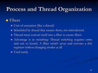 21
Process and Thread Organization
 Fibers
 Unit of execution (like a thread)
 Scheduled by thread that creates them, not microkernel.
 Thread must convert itself into a fiber to create fibers
 Advantage is in switching: Thread switching requires entry
and exit to kernel. A fiber switch saves and restores a few
registers withou changing modes at all
 Used rarely
 