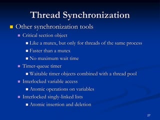 27
Thread Synchronization
 Other synchronization tools
 Critical section object
 Like a mutex, but only for threads of the same process
 Faster than a mutex
 No maximum wait time
 Timer-queue timer
 Waitable timer objects combined with a thread pool
 Interlocked variable access
 Atomic operations on variables
 Interlocked singly-linked lists
 Atomic insertion and deletion
 
