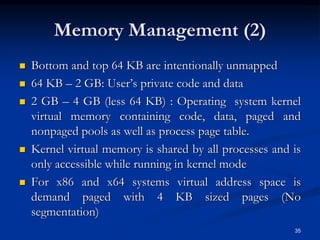 Memory Management (2)
 Bottom and top 64 KB are intentionally unmapped
 64 KB – 2 GB: User’s private code and data
 2 GB – 4 GB (less 64 KB) : Operating system kernel
virtual memory containing code, data, paged and
nonpaged pools as well as process page table.
 Kernel virtual memory is shared by all processes and is
only accessible while running in kernel mode
 For x86 and x64 systems virtual address space is
demand paged with 4 KB sized pages (No
segmentation)
35
 