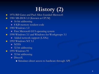 History (2)
 1976 Bill Gates and Paul Allen founded Microsoft
 1981 MS-DOS 1.0 (Known as CP/M)
 16-bit addressing
 8 KB memory resident code
 1985 Windows 1.0
 First Microsoft GUI operating system
 1990 Windows 3.1 and Windows for Workgroups 3.1
 Added network support (LANs)
 1992 Windows NT 3.1
 NTFS
 32-bit addressing
 1995 Windows 95
 32-bit addressing
 DirectX
 Simulates direct access to hardware through API
4
 