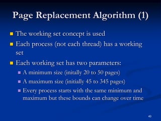 Page Replacement Algorithm (1)
 The working set concept is used
 Each process (not each thread) has a working
set
 Each working set has two parameters:
 A minimum size (initally 20 to 50 pages)
 A maximum size (initially 45 to 345 pages)
 Every process starts with the same minimum and
maximum but these bounds can change over time
40
 
