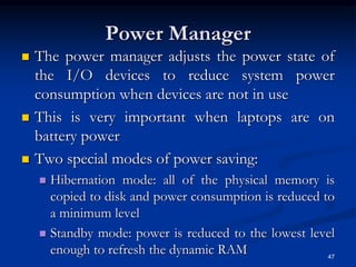 Power Manager
 The power manager adjusts the power state of
the I/O devices to reduce system power
consumption when devices are not in use
 This is very important when laptops are on
battery power
 Two special modes of power saving:
 Hibernation mode: all of the physical memory is
copied to disk and power consumption is reduced to
a minimum level
 Standby mode: power is reduced to the lowest level
enough to refresh the dynamic RAM 47
 