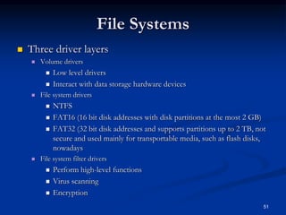 51
File Systems
 Three driver layers
 Volume drivers
 Low level drivers
 Interact with data storage hardware devices
 File system drivers
 NTFS
 FAT16 (16 bit disk addresses with disk partitions at the most 2 GB)
 FAT32 (32 bit disk addresses and supports partitions up to 2 TB, not
secure and used mainly for transportable media, such as flash disks,
nowadays
 File system filter drivers
 Perform high-level functions
 Virus scanning
 Encryption
 