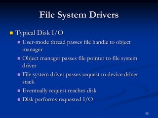 52
File System Drivers
 Typical Disk I/O
 User-mode thread passes file handle to object
manager
 Object manager passes file pointer to file system
driver
 File system driver passes request to device driver
stack
 Eventually request reaches disk
 Disk performs requested I/O
 