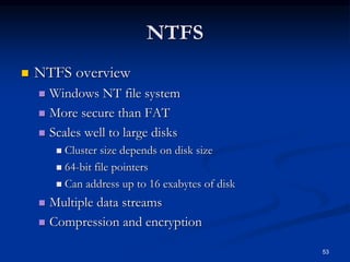 53
NTFS
 NTFS overview
 Windows NT file system
 More secure than FAT
 Scales well to large disks
 Cluster size depends on disk size
 64-bit file pointers
 Can address up to 16 exabytes of disk
 Multiple data streams
 Compression and encryption
 