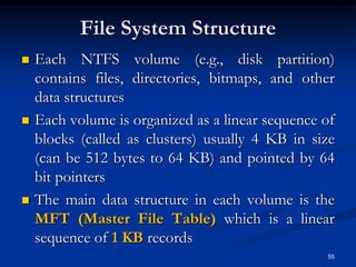 File System Structure
 Each NTFS volume (e.g., disk partition)
contains files, directories, bitmaps, and other
data structures
 Each volume is organized as a linear sequence of
blocks (called as clusters) usually 4 KB in size
(can be 512 bytes to 64 KB) and pointed by 64
bit pointers
 The main data structure in each volume is the
MFT (Master File Table) which is a linear
sequence of 1 KB records
55
 