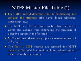 NTFS Master File Table (1)
 Each MFT record describes one file or directory and
contains file attributes (file name, block addresses,
timestamps etc.)
 The MFT is a file itself and can be placed anywhere
within the volume thus eliminating the problem of
defective sectors in the first track
 MFT can grow dynamically up to a maximum size of
248 records
 The first 16 MFT records are reserved for NTFS
metadata files which contain volume related system
data to describe the volume
56
 