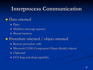 66
Interprocess Communication
 Data oriented
 Pipes
 Mailslots (message queues)
 Shared memory
 Procedure oriented / object oriented
 Remote procedure calls
 Microsoft COM (Component Object-Model) objects
 Clipboard
 GUI drag-and-drop capability
 