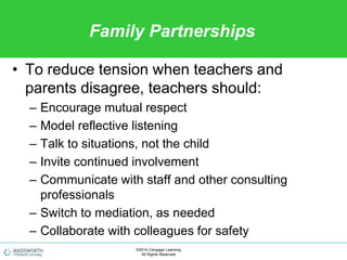 Family Partnerships
• To reduce tension when teachers and
parents disagree, teachers should:
– Encourage mutual respect
– Model reflective listening
– Talk to situations, not the child
– Invite continued involvement
– Communicate with staff and other consulting
professionals
– Switch to mediation, as needed
– Collaborate with colleagues for safety
©2014 Cengage Learning.
All Rights Reserved.
 
