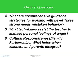 Guiding Questions:
4. What are comprehensive guidance
strategies for working with Level Three
strong needs mistaken behavior?
5. What techniques assist the teacher to
manage personal feelings of anger?
6. Cultural Responsiveness/Family
Partnerships: What helps when
teachers and parents disagree?
©2014 Cengage Learning.
All Rights Reserved.
 