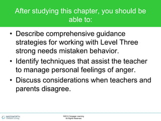 After studying this chapter, you should be
able to:
• Describe comprehensive guidance
strategies for working with Level Three
strong needs mistaken behavior.
• Identify techniques that assist the teacher
to manage personal feelings of anger.
• Discuss considerations when teachers and
parents disagree.
©2014 Cengage Learning.
All Rights Reserved.
 