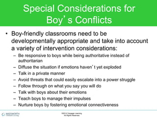 Special Considerations for
Boy’s Conflicts
• Boy-friendly classrooms need to be
developmentally appropriate and take into account
a variety of intervention considerations:
– Be responsive to boys while being authoritative instead of
authoritarian
– Diffuse the situation if emotions haven’t yet exploded
– Talk in a private manner
– Avoid threats that could easily escalate into a power struggle
– Follow through on what you say you will do
– Talk with boys about their emotions
– Teach boys to manage their impulses
– Nurture boys by fostering emotional connectiveness
©2014 Cengage Learning.
All Rights Reserved.
 