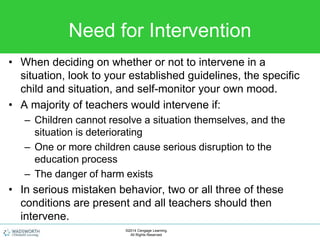 Need for Intervention
• When deciding on whether or not to intervene in a
situation, look to your established guidelines, the specific
child and situation, and self-monitor your own mood.
• A majority of teachers would intervene if:
– Children cannot resolve a situation themselves, and the
situation is deteriorating
– One or more children cause serious disruption to the
education process
– The danger of harm exists
• In serious mistaken behavior, two or all three of these
conditions are present and all teachers should then
intervene.
©2014 Cengage Learning.
All Rights Reserved.
 