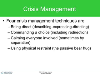 Crisis Management
• Four crisis management techniques are:
– Being direct (describing-expressing-directing)
– Commanding a choice (including redirection)
– Calming everyone involved (sometimes by
separation)
– Using physical restraint (the passive bear hug)
©2014 Cengage Learning.
All Rights Reserved.
 