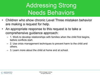 Addressing Strong
Needs Behaviors
• Children who show chronic Level Three mistaken behavior
are making a request for help.
• An appropriate response to this request is to take a
comprehensive guidance approach:
– 1. Work to develop relationships with families when the child first begins,
before conflicts start.
– 2. Use crisis management techniques to prevent harm to the child and
others.
– 3. Learn more about the child at home and at school.
©2014 Cengage Learning.
All Rights Reserved.
 