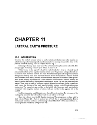 CHAPTER 11
LATERAL EARTH PRESSURE
11.1 INTRODUCTION
Structures that are built to retain vertical or nearly vertical earth banks or any other material are
called retaining walls. Retaining walls may be constructed of masonry or sheet piles. Some of the
purposes for which retaining walls are used are shown in Fig. 11.1.
Retaining walls may retain water also. The earth retained may be natural soil or fill. The
principal types of retaining walls are given in Figs. 11.1 and 11.2.
Whatever may be the type of wall, all the walls listed above have to withstand lateral
pressures either from earth or any other material on their faces. The pressures acting on the walls try
to move the walls from their position. The walls should be so designed as to keep them stable in
their position. Gravity walls resist movement because of their heavy sections. They are built of
mass concrete or stone or brick masonry. No reinforcement is required in these walls. Semi-gravity
walls are not as heavy as gravity walls. A small amount of reinforcement is used for reducing the
mass of concrete. The stems of cantilever walls are thinner in section. The base slab is the cantilever
portion. These walls are made of reinforced concrete. Counterfort walls are similar to cantilever
walls except that the stem of the walls span horizontally between vertical brackets known as
counterforts. The counterforts are provided on the backfill side. Buttressed walls are similar to
counterfort walls except the brackets or buttress walls are provided on the opposite side of the
backfill.
In all these cases, the backfill tries to move the wall from its position. The movement of the
wall is partly resisted by the wall itself and partly by soil in front of the wall.
Sheet pile walls are more flexible than the other types. The earth pressure on these walls is
dealt with in Chapter 20. There is another type of wall that is gaining popularity. This is
mechanically stabilized reinforced earth retaining walls (MSE) which will be dealt with later on.
This chapter deals with lateral earth pressures only.
419
 