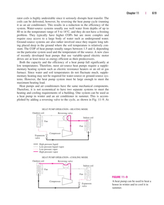 rator coils is highly undesirable since it seriously disrupts heat transfer. The
coils can be defrosted, however, by reversing the heat pump cycle (running
it as an air conditioner). This results in a reduction in the efficiency of the
system. Water-source systems usually use well water from depths of up to
80 m in the temperature range of 5 to 18°C, and they do not have a frosting
problem. They typically have higher COPs but are more complex and
require easy access to a large body of water such as underground water.
Ground-source systems are also rather involved since they require long tub-
ing placed deep in the ground where the soil temperature is relatively con-
stant. The COP of heat pumps usually ranges between 1.5 and 4, depending
on the particular system used and the temperature of the source. A new class
of recently developed heat pumps that use variable-speed electric motor
drives are at least twice as energy efficient as their predecessors.
Both the capacity and the efficiency of a heat pump fall significantly at
low temperatures. Therefore, most air-source heat pumps require a supple-
mentary heating system such as electric resistance heaters or an oil or gas
furnace. Since water and soil temperatures do not fluctuate much, supple-
mentary heating may not be required for water-source or ground-source sys-
tems. However, the heat pump system must be large enough to meet the
maximum heating load.
Heat pumps and air conditioners have the same mechanical components.
Therefore, it is not economical to have two separate systems to meet the
heating and cooling requirements of a building. One system can be used as
a heat pump in winter and an air conditioner in summer. This is accom-
plished by adding a reversing valve to the cycle, as shown in Fig. 11–9. As
Chapter 11 | 619
HEAT PUMP OPERATION—COOLING MODE
Outdoor coil Reversing valve
Indoor coil
Fan
Fan
Compressor
Expansion
valve
HEAT PUMP OPERATION—HEATING MODE
Outdoor coil Reversing valve
Indoor coil
Fan
Fan
Compressor
Expansion
valve
High-pressure liquid
Low-pressure liquid–vapor
Low-pressure vapor
High-pressure vapor
FIGURE 11–9
A heat pump can be used to heat a
house in winter and to cool it in
summer.
cen84959_ch11.qxd 4/4/05 4:48 PM Page 619
 