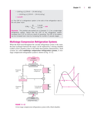 Multistage Compression Refrigeration Systems
When the fluid used throughout the cascade refrigeration system is the same,
the heat exchanger between the stages can be replaced by a mixing chamber
(called a flash chamber) since it has better heat transfer characteristics. Such
systems are called multistage compression refrigeration systems. A two-
stage compression refrigeration system is shown in Fig. 11–12.
Chapter 11 | 623
8
5 2
1
T
s
7
6 3
9
QH
Condenser
WARM
environment
High-pressure
compressor
COLD
refrigerated space
Expansion
valve
5 4
Expansion
valve
3
Evaporator
QL
4
9
2
1
6
7
8
Flash
chamber
Low-pressure
compressor
FIGURE 11–12
A two-stage compression refrigeration system with a flash chamber.
(c) The COP of a refrigeration system is the ratio of the refrigeration rate to
the net power input:
Discussion This problem was worked out in Example 11–1 for a single-stage
refrigeration system. Notice that the COP of the refrigeration system
increases from 3.97 to 4.46 as a result of cascading. The COP of the system
can be increased even more by increasing the number of cascade stages.
COPR 
Q
#
L
W
#
net,in

7.18 kW
1.61 kW
 4.46
 1.61 kW
¬ 10.039 kgs2 3 1255.93  239.162 kJkg4
 10.05 kgs2 3 1270.92  251.882 kJkg4
cen84959_ch11.qxd 4/4/05 4:48 PM Page 623
 