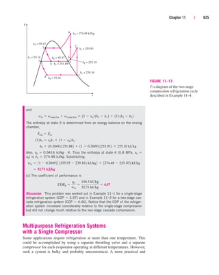 Chapter 11 | 625
and
The enthalpy at state 9 is determined from an energy balance on the mixing
chamber,
Also, s9  0.9416 kJ/kg · K. Thus the enthalpy at state 4 (0.8 MPa, s4 
s9) is h4  274.48 kJ/kg. Substituting,
(c) The coefficient of performance is
Discussion This problem was worked out in Example 11–1 for a single-stage
refrigeration system (COP  3.97) and in Example 11–3 for a two-stage cas-
cade refrigeration system (COP  4.46). Notice that the COP of the refriger-
ation system increased considerably relative to the single-stage compression
but did not change much relative to the two-stage cascade compression.
COPR 
qL
win

146.3 kJkg
32.71 kJkg
 4.47
 32.71 kJ/kg
win  11  0.20492 3 1255.93  239.162 kJkg4  1274.48  255.102 kJkg
h9  10.20492 1251.882  11  0.20492 1255.932  255.10 kJkg
112h9  x6h3  11  x6 2h2
E
#
out  E
#
in
win  wcomp I,in  wcomp II,in  11  x6 2 1h2  h1 2  112 1h4  h9 2
8
7
2
1
T
s
4
5
6
9
h7 = 55.16 h6 = 95.47
h4 = 274.48 kJ/kg
h2 = 255.93
h9 = 255.10
h1 = 239.16
h8 = 55.16
h3 = 251.88
3
h5 = 95.47
FIGURE 11–13
T-s diagram of the two-stage
compression refrigeration cycle
described in Example 11–4.
Multipurpose Refrigeration Systems
with a Single Compressor
Some applications require refrigeration at more than one temperature. This
could be accomplished by using a separate throttling valve and a separate
compressor for each evaporator operating at different temperatures. However,
such a system is bulky and probably uneconomical. A more practical and
cen84959_ch11.qxd 4/4/05 4:48 PM Page 625
 