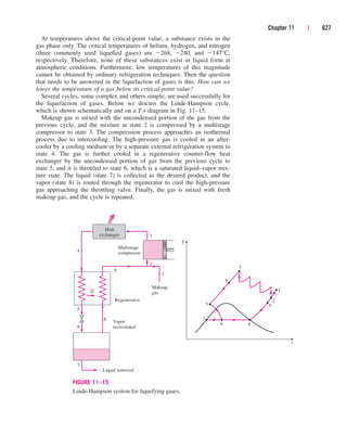 At temperatures above the critical-point value, a substance exists in the
gas phase only. The critical temperatures of helium, hydrogen, and nitrogen
(three commonly used liquefied gases) are 268, 240, and 147°C,
respectively. Therefore, none of these substances exist in liquid form at
atmospheric conditions. Furthermore, low temperatures of this magnitude
cannot be obtained by ordinary refrigeration techniques. Then the question
that needs to be answered in the liquefaction of gases is this: How can we
lower the temperature of a gas below its critical-point value?
Several cycles, some complex and others simple, are used successfully for
the liquefaction of gases. Below we discuss the Linde-Hampson cycle,
which is shown schematically and on a T-s diagram in Fig. 11–15.
Makeup gas is mixed with the uncondensed portion of the gas from the
previous cycle, and the mixture at state 2 is compressed by a multistage
compressor to state 3. The compression process approaches an isothermal
process due to intercooling. The high-pressure gas is cooled in an after-
cooler by a cooling medium or by a separate external refrigeration system to
state 4. The gas is further cooled in a regenerative counter-flow heat
exchanger by the uncondensed portion of gas from the previous cycle to
state 5, and it is throttled to state 6, which is a saturated liquid–vapor mix-
ture state. The liquid (state 7) is collected as the desired product, and the
vapor (state 8) is routed through the regenerator to cool the high-pressure
gas approaching the throttling valve. Finally, the gas is mixed with fresh
makeup gas, and the cycle is repeated.
Chapter 11 | 627
4
5
2
1
T
s
7
8
3
Multistage
compressor
Q
6
9
4
6
5
8
7
Heat
exchanger 3
2
Liquid removed
Vapor
recirculated
Makeup
gas
Regenerator
1
9
FIGURE 11–15
Linde-Hampson system for liquefying gases.
cen84959_ch11.qxd 4/4/05 4:48 PM Page 627
 