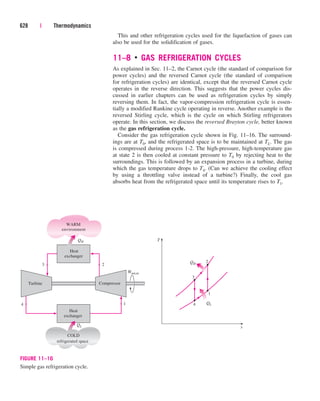 This and other refrigeration cycles used for the liquefaction of gases can
also be used for the solidification of gases.
11–8 ■
GAS REFRIGERATION CYCLES
As explained in Sec. 11–2, the Carnot cycle (the standard of comparison for
power cycles) and the reversed Carnot cycle (the standard of comparison
for refrigeration cycles) are identical, except that the reversed Carnot cycle
operates in the reverse direction. This suggests that the power cycles dis-
cussed in earlier chapters can be used as refrigeration cycles by simply
reversing them. In fact, the vapor-compression refrigeration cycle is essen-
tially a modified Rankine cycle operating in reverse. Another example is the
reversed Stirling cycle, which is the cycle on which Stirling refrigerators
operate. In this section, we discuss the reversed Brayton cycle, better known
as the gas refrigeration cycle.
Consider the gas refrigeration cycle shown in Fig. 11–16. The surround-
ings are at T0, and the refrigerated space is to be maintained at TL. The gas
is compressed during process 1-2. The high-pressure, high-temperature gas
at state 2 is then cooled at constant pressure to T0 by rejecting heat to the
surroundings. This is followed by an expansion process in a turbine, during
which the gas temperature drops to T4. (Can we achieve the cooling effect
by using a throttling valve instead of a turbine?) Finally, the cool gas
absorbs heat from the refrigerated space until its temperature rises to T1.
628 | Thermodynamics
4
WARM
environment
COLD
refrigerated space
QH
Heat
exchanger
QL
3
2
1
T
s
4
QH
QL
3 2
Compressor
Wnet,in
Heat
exchanger
Turbine
1
FIGURE 11–16
Simple gas refrigeration cycle.
cen84959_ch11.qxd 4/4/05 4:48 PM Page 628
 