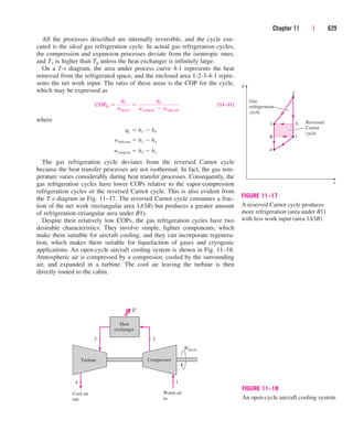 All the processes described are internally reversible, and the cycle exe-
cuted is the ideal gas refrigeration cycle. In actual gas refrigeration cycles,
the compression and expansion processes deviate from the isentropic ones,
and T3 is higher than T0 unless the heat exchanger is infinitely large.
On a T-s diagram, the area under process curve 4-1 represents the heat
removed from the refrigerated space, and the enclosed area 1-2-3-4-1 repre-
sents the net work input. The ratio of these areas is the COP for the cycle,
which may be expressed as
(11–11)
where
The gas refrigeration cycle deviates from the reversed Carnot cycle
because the heat transfer processes are not isothermal. In fact, the gas tem-
perature varies considerably during heat transfer processes. Consequently, the
gas refrigeration cycles have lower COPs relative to the vapor-compression
refrigeration cycles or the reversed Carnot cycle. This is also evident from
the T-s diagram in Fig. 11–17. The reversed Carnot cycle consumes a frac-
tion of the net work (rectangular area 1A3B) but produces a greater amount
of refrigeration (triangular area under B1).
Despite their relatively low COPs, the gas refrigeration cycles have two
desirable characteristics: They involve simple, lighter components, which
make them suitable for aircraft cooling, and they can incorporate regenera-
tion, which makes them suitable for liquefaction of gases and cryogenic
applications. An open-cycle aircraft cooling system is shown in Fig. 11–18.
Atmospheric air is compressed by a compressor, cooled by the surrounding
air, and expanded in a turbine. The cool air leaving the turbine is then
directly routed to the cabin.
wcomp,in  h2  h1
wturb,out  h3  h4
qL  h1  h4
COPR 
qL
wnet,in

qL
wcomp,in  wturb,out
Chapter 11 | 629
3
2
1
T
s
4
Gas
refrigeration
cycle
A
B
Reversed
Carnot
cycle
FIGURE 11–17
A reserved Carnot cycle produces
more refrigeration (area under B1)
with less work input (area 1A3B).
3
Compressor
Wnet,in
Heat
exchanger
Cool air
out
Warm air
in
4
2
1
Turbine
Q
FIGURE 11–18
An open-cycle aircraft cooling system.
cen84959_ch11.qxd 4/4/05 4:48 PM Page 629
 