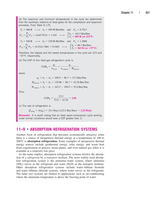 11–9 ■
ABSORPTION REFRIGERATION SYSTEMS
Another form of refrigeration that becomes economically attractive when
there is a source of inexpensive thermal energy at a temperature of 100 to
200°C is absorption refrigeration. Some examples of inexpensive thermal
energy sources include geothermal energy, solar energy, and waste heat
from cogeneration or process steam plants, and even natural gas when it is
available at a relatively low price.
As the name implies, absorption refrigeration systems involve the absorp-
tion of a refrigerant by a transport medium. The most widely used absorp-
tion refrigeration system is the ammonia–water system, where ammonia
(NH3) serves as the refrigerant and water (H2O) as the transport medium.
Other absorption refrigeration systems include water–lithium bromide
and water–lithium chloride systems, where water serves as the refrigerant.
The latter two systems are limited to applications such as air-conditioning
where the minimum temperature is above the freezing point of water.
Chapter 11 | 631
(a) The maximum and minimum temperatures in the cycle are determined
from the isentropic relations of ideal gases for the compression and expansion
processes. From Table A–17E,
T1  460 R ⎯→ h1  109.90 Btu/lbm and Pr1  0.7913
Pr2  Pr1  (4)(0.7913)  3.165 ⎯→
T3  540 R ⎯→ h3  129.06 Btu/lbm and Pr3  1.3860
Pr4  Pr3  (0.25)(1.386)  0.3465 ⎯→
Therefore, the highest and the lowest temperatures in the cycle are 223 and
97°F, respectively.
(b) The COP of this ideal gas refrigeration cycle is
where
Thus,
(c) The rate of refrigeration is
Discussion It is worth noting that an ideal vapor-compression cycle working
under similar conditions would have a COP greater than 3.
Q
#
refrig  m
#
1qL 2  10.1 lbms2 123.2 Btulbm2  2.32 Btu/s
COPR 
23.2
53.6  42.36
 2.06
Wcomp,in  h2  h1  163.5  109.9  53.6 Btulbm
Wturb,out  h3  h4  129.06  86.7  42.36 Btulbm
qL  h1  h4  109.9  86.7  23.2 Btulbm
COPR 
qL
wnet,in

qL
wcomp,in  Wturb,out
e
h4 
T4 
86.7 Btu/lbm
363 R (or 97°F)
P4
P3
e
h2 
T2 
163.5 Btu/lbm
683 R (or 223°F)
P2
P1
cen84959_ch11.qxd 4/20/05 1:04 PM Page 631
 