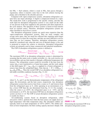 hot NH3  H2O solution, which is weak in NH3, then passes through a
regenerator, where it transfers some heat to the rich solution leaving the
pump, and is throttled to the absorber pressure.
Compared with vapor-compression systems, absorption refrigeration sys-
tems have one major advantage: A liquid is compressed instead of a vapor.
The steady-flow work is proportional to the specific volume, and thus the
work input for absorption refrigeration systems is very small (on the order
of one percent of the heat supplied to the generator) and often neglected in
the cycle analysis. The operation of these systems is based on heat transfer
from an external source. Therefore, absorption refrigeration systems are
often classified as heat-driven systems.
The absorption refrigeration systems are much more expensive than the
vapor-compression refrigeration systems. They are more complex and
occupy more space, they are much less efficient thus requiring much larger
cooling towers to reject the waste heat, and they are more difficult to service
since they are less common. Therefore, absorption refrigeration systems
should be considered only when the unit cost of thermal energy is low and
is projected to remain low relative to electricity. Absorption refrigeration
systems are primarily used in large commercial and industrial installations.
The COP of absorption refrigeration systems is defined as
(11–12)
The maximum COP of an absorption refrigeration system is determined by
assuming that the entire cycle is totally reversible (i.e., the cycle involves no
irreversibilities and any heat transfer is through a differential temperature dif-
ference). The refrigeration system would be reversible if the heat from the
source (Qgen) were transferred to a Carnot heat engine, and the work output
of this heat engine (W  hth,rev Qgen) is supplied to a Carnot refrigerator to
remove heat from the refrigerated space. Note that QL  W  COPR,rev 
hth,revQgenCOPR,rev. Then the overall COP of an absorption refrigeration sys-
tem under reversible conditions becomes (Fig. 11–22)
(11–13)
where TL, T0, and Ts are the thermodynamic temperatures of the refrigerated
space, the environment, and the heat source, respectively. Any absorption
refrigeration system that receives heat from a source at Ts and removes heat
from the refrigerated space at TL while operating in an environment at T0
has a lower COP than the one determined from Eq. 11–13. For example,
when the source is at 120°C, the refrigerated space is at 10°C, and the
environment is at 25°C, the maximum COP that an absorption refrigeration
system can have is 1.8. The COP of actual absorption refrigeration systems
is usually less than 1.
Air-conditioning systems based on absorption refrigeration, called
absorption chillers, perform best when the heat source can supply heat at a
high temperature with little temperature drop. The absorption chillers are
typically rated at an input temperature of 116°C (240°F). The chillers per-
form at lower temperatures, but their cooling capacity decreases sharply with
COPrev,absorption 
QL
Qgen
 hth,revCOPR,rev  a1 
T0
Ts
b a
TL
T0  TL
b
COPabsorption 
Desired output
Required input

QL
Qgen  Wpump,in

QL
Qgen
Chapter 11 | 633
Source
Ts
T0
environment
Reversible
heat
engine
Qgen
W = hrev Qgen
QL = COPR,rev × W
Environment
T0
TL
Refrigerated
space
Reversible
refrigerator
W = hrev Qgen = (1 – )Qgen
QL = COPR,revW = ( )W
COPrev,absorption = = (1 – )( )
T0
Ts
TL
T0 – TL
Qgen
QL T0
Ts
TL
T0 – TL
FIGURE 11–22
Determining the maximum COP of an
absorption refrigeration system.
cen84959_ch11.qxd 4/4/05 4:48 PM Page 633
 