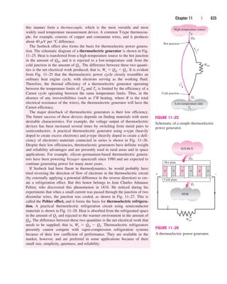 Chapter 11 | 635
this manner form a thermocouple, which is the most versatile and most
widely used temperature measurement device. A common T-type thermocou-
ple, for example, consists of copper and constantan wires, and it produces
about 40 mV per °C difference.
The Seebeck effect also forms the basis for thermoelectric power genera-
tion. The schematic diagram of a thermoelectric generator is shown in Fig.
11–25. Heat is transferred from a high-temperature source to the hot junction
in the amount of QH, and it is rejected to a low-temperature sink from the
cold junction in the amount of QL. The difference between these two quanti-
ties is the net electrical work produced, that is, We  QH  QL. It is evident
from Fig. 11–25 that the thermoelectric power cycle closely resembles an
ordinary heat engine cycle, with electrons serving as the working fluid.
Therefore, the thermal efficiency of a thermoelectric generator operating
between the temperature limits of TH and TL is limited by the efficiency of a
Carnot cycle operating between the same temperature limits. Thus, in the
absence of any irreversibilities (such as I2R heating, where R is the total
electrical resistance of the wires), the thermoelectric generator will have the
Carnot efficiency.
The major drawback of thermoelectric generators is their low efficiency.
The future success of these devices depends on finding materials with more
desirable characteristics. For example, the voltage output of thermoelectric
devices has been increased several times by switching from metal pairs to
semiconductors. A practical thermoelectric generator using n-type (heavily
doped to create excess electrons) and p-type (heavily doped to create a defi-
ciency of electrons) materials connected in series is shown in Fig. 11–26.
Despite their low efficiencies, thermoelectric generators have definite weight
and reliability advantages and are presently used in rural areas and in space
applications. For example, silicon–germanium-based thermoelectric genera-
tors have been powering Voyager spacecraft since 1980 and are expected to
continue generating power for many more years.
If Seebeck had been fluent in thermodynamics, he would probably have
tried reversing the direction of flow of electrons in the thermoelectric circuit
(by externally applying a potential difference in the reverse direction) to cre-
ate a refrigeration effect. But this honor belongs to Jean Charles Athanase
Peltier, who discovered this phenomenon in 1834. He noticed during his
experiments that when a small current was passed through the junction of two
dissimilar wires, the junction was cooled, as shown in Fig. 11–27. This is
called the Peltier effect, and it forms the basis for thermoelectric refrigera-
tion. A practical thermoelectric refrigeration circuit using semiconductor
materials is shown in Fig. 11–28. Heat is absorbed from the refrigerated space
in the amount of QL and rejected to the warmer environment in the amount of
QH. The difference between these two quantities is the net electrical work that
needs to be supplied; that is, We  QH  QL. Thermoelectric refrigerators
presently cannot compete with vapor-compression refrigeration systems
because of their low coefficient of performance. They are available in the
market, however, and are preferred in some applications because of their
small size, simplicity, quietness, and reliability.
Wnet
High-temperature source
TH
Low-temperature sink
TL
QH
QL
I
I
Hot junction
Cold junction
FIGURE 11–25
Schematic of a simple thermoelectric
power generator.
SOURCE
SINK
Hot plate
Cold plate
QH
QL
+ –
I
p n p n p n
Wnet
FIGURE 11–26
A thermoelectric power generator.
cen84959_ch11.qxd 4/4/05 4:48 PM Page 635
 