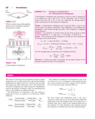 636 | Thermodynamics
EXAMPLE 11–6 Cooling of a Canned Drink
by a Thermoelectric Refrigerator
A thermoelectric refrigerator that resembles a small ice chest is powered by
a car battery and has a COP of 0.1. If the refrigerator cools a 0.350-L
canned drink from 20 to 4°C in 30 min, determine the average electric
power consumed by the thermoelectric refrigerator.
Solution A thermoelectric refrigerator with a specified COP is used to cool
canned drinks. The power consumption of the refrigerator is to be determined.
Assumptions Heat transfer through the walls of the refrigerator is negligible
during operation.
Properties The properties of canned drinks are the same as those of water
at room temperature, r  1 kg/L and c  4.18 kJ/kg · °C (Table A–3).
Analysis The cooling rate of the refrigerator is simply the rate of decrease of
the energy of the canned drinks,
Then the average power consumed by the refrigerator becomes
Discussion In reality, the power consumption will be larger because of the
heat gain through the walls of the refrigerator.
W
#
in 
Q
#
cooling
COPR

13 W
0.10
 130 W
Q
#
cooling 
Qcooling
¢t

23.4 kJ
30  60 s
 0.0130 kW  13 W
Qcooling  mc ¢T  10.350 kg2 14.18 kJkg # °C2 120  42°C  23.4 kJ
m  rV  11 kgL2 10.350 L2  0.350 kg
The transfer of heat from lower temperature regions to higher
temperature ones is called refrigeration. Devices that produce
refrigeration are called refrigerators, and the cycles on which
they operate are called refrigeration cycles. The working flu-
ids used in refrigerators are called refrigerants. Refrigerators
used for the purpose of heating a space by transferring heat
from a cooler medium are called heat pumps.
The performance of refrigerators and heat pumps is
expressed in terms of coefficient of performance (COP),
defined as
COPHP 
Desired output
Required input

Heating effect
Work input

QH
Wnet,in
COPR 
Desired output
Required output

Cooling effect
Work input

QL
Wnet,in
SUMMARY
The standard of comparison for refrigeration cycles is the
reversed Carnot cycle. A refrigerator or heat pump that oper-
ates on the reversed Carnot cycle is called a Carnot refrigera-
tor or a Carnot heat pump, and their COPs are
The most widely used refrigeration cycle is the vapor-
compression refrigeration cycle. In an ideal vapor-compression
refrigeration cycle, the refrigerant enters the compressor as a
saturated vapor and is cooled to the saturated liquid state in
the condenser. It is then throttled to the evaporator pressure
and vaporizes as it absorbs heat from the refrigerated space.
COPHP,Carnot 
1
1  TL TH
COPR,Carnot 
1
THTL  1
+
–
Heat
rejected
Heat
absorbed
FIGURE 11–27
When a current is passed through the
junction of two dissimilar materials,
the junction is cooled.
WARM
environment
Refrigerated
space
Hot plate
Cold plate
QH
QL
+
–
I
p n p n p n
FIGURE 11–28
A thermoelectric refrigerator.
cen84959_ch11.qxd 4/4/05 4:48 PM Page 636
 