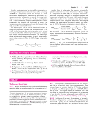 Chapter 11 | 637
Very low temperatures can be achieved by operating two or
more vapor-compression systems in series, called cascading.
The COP of a refrigeration system also increases as a result
of cascading. Another way of improving the performance of a
vapor-compression refrigeration system is by using multi-
stage compression with regenerative cooling. A refrigerator
with a single compressor can provide refrigeration at several
temperatures by throttling the refrigerant in stages. The
vapor-compression refrigeration cycle can also be used to liq-
uefy gases after some modifications.
The power cycles can be used as refrigeration cycles by
simply reversing them. Of these, the reversed Brayton cycle,
which is also known as the gas refrigeration cycle, is used
to cool aircraft and to obtain very low (cryogenic) tempera-
tures after it is modified with regeneration. The work output
of the turbine can be used to reduce the work input require-
ments to the compressor. Thus the COP of a gas refrigeration
cycle is
COPabsorption 
qL
wnet,in

qL
wcomp,in  wturb,out
Another form of refrigeration that becomes economically
attractive when there is a source of inexpensive thermal energy
at a temperature of 100 to 200°C is absorption refrigeration,
where the refrigerant is absorbed by a transport medium and
compressed in liquid form. The most widely used absorption
refrigeration system is the ammonia–water system, where
ammonia serves as the refrigerant and water as the transport
medium. The work input to the pump is usually very small,
and the COP of absorption refrigeration systems is defined as
The maximum COP an absorption refrigeration system can
have is determined by assuming totally reversible conditions,
which yields
where T0, TL, and Ts are the thermodynamic temperatures of
the environment, the refrigerated space, and the heat source,
respectively.
COPrev,absorption  hth,rev COPR,rev  a1 
T0
Ts
b a
TL
T0  TL
b
COPabsorption 
Desired output
Required input

QL
Qgen  Wpump,in

QL
Qgen
1. ASHRAE, Handbook of Fundamentals. Atlanta: American
Society of Heating, Refrigerating, and Air-Conditioning
Engineers, 1985.
2. Heat Pump Systems—A Technology Review. OECD
Report, Paris, 1982.
3. B. Nagengast. “A Historical Look at CFC Refrigerants.”
ASHRAE Journal 30, no. 11 (November 1988), pp. 37–39.
4. W. F. Stoecker. “Growing Opportunities for Ammonia
Refrigeration.” Proceedings of the Meeting of the
REFERENCES AND SUGGESTED READINGS
International Institute of Ammonia Refrigeration, Austin,
Texas, 1989.
5. W. F. Stoecker and J. W. Jones. Refrigeration and Air
Conditioning. 2nd ed. New York: McGraw-Hill, 1982.
6. K. Wark and D. E. Richards. Thermodynamics. 6th ed.
New York: McGraw-Hill, 1999.
The Reversed Carnot Cycle
11–1C Why is the reversed Carnot cycle executed within the
saturation dome not a realistic model for refrigeration cycles?
PROBLEMS*
11–2 A steady-flow Carnot refrigeration cycle uses refriger-
ant-134a as the working fluid. The refrigerant changes from
saturated vapor to saturated liquid at 30°C in the condenser
as it rejects heat. The evaporator pressure is 160 kPa. Show
the cycle on a T-s diagram relative to saturation lines, and
determine (a) the coefficient of performance, (b) the amount
of heat absorbed from the refrigerated space, and (c) the net
work input. Answers: (a) 5.64, (b) 147 kJ/kg, (c) 26.1 kJ/kg
11–3E Refrigerant-134a enters the condenser of a steady-
flow Carnot refrigerator as a saturated vapor at 90 psia, and it
leaves with a quality of 0.05. The heat absorption from the
refrigerated space takes place at a pressure of 30 psia. Show
*Problems designated by a “C” are concept questions, and students
are encouraged to answer them all. Problems designated by an “E”
are in English units, and the SI users can ignore them. Problems
with a CD-EES icon are solved using EES, and complete solutions
together with parametric studies are included on the enclosed DVD.
Problems with a computer-EES icon are comprehensive in nature,
and are intended to be solved with a computer, preferably using the
EES software that accompanies this text.
cen84959_ch11.qxd 4/20/05 1:04 PM Page 637
 