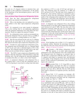 the cycle on a T-s diagram relative to saturation lines, and
determine (a) the coefficient of performance, (b) the quality
at the beginning of the heat-absorption process, and (c) the
net work input.
Ideal and Actual Vapor-Compression Refrigeration Cycles
11–4C Does the ideal vapor-compression refrigeration
cycle involve any internal irreversibilities?
11–5C Why is the throttling valve not replaced by an isen-
tropic turbine in the ideal vapor-compression refrigeration
cycle?
11–6C It is proposed to use water instead of refrigerant-
134a as the working fluid in air-conditioning applications
where the minimum temperature never falls below the freez-
ing point. Would you support this proposal? Explain.
11–7C In a refrigeration system, would you recommend con-
densing the refrigerant-134a at a pressure of 0.7 or 1.0 MPa if
heat is to be rejected to a cooling medium at 15°C? Why?
11–8C Does the area enclosed by the cycle on a T-s diagram
represent the net work input for the reversed Carnot cycle?
How about for the ideal vapor-compression refrigeration cycle?
11–9C Consider two vapor-compression refrigeration cycles.
The refrigerant enters the throttling valve as a saturated liquid
at 30°C in one cycle and as subcooled liquid at 30°C in the
other one. The evaporator pressure for both cycles is the same.
Which cycle do you think will have a higher COP?
11–10C The COP of vapor-compression refrigeration cycles
improves when the refrigerant is subcooled before it enters the
throttling valve. Can the refrigerant be subcooled indefinitely
to maximize this effect, or is there a lower limit? Explain.
11–11 A commercial refrigerator with refrigerant-134a as
the working fluid is used to keep the refrigerated space at
30°C by rejecting its waste heat to cooling water that enters
638 | Thermodynamics
the condenser at 18°C at a rate of 0.25 kg/s and leaves at
26°C. The refrigerant enters the condenser at 1.2 MPa and
65°C and leaves at 42°C. The inlet state of the compressor is
60 kPa and 34°C and the compressor is estimated to gain a
net heat of 450 W from the surroundings. Determine (a) the
quality of the refrigerant at the evaporator inlet, (b) the refrig-
eration load, (c) the COP of the refrigerator, and (d) the theo-
retical maximum refrigeration load for the same power input
to the compressor.
11–12 A refrigerator uses refrigerant-134a as the working
fluid and operates on an ideal vapor-compression refrigeration
cycle between 0.12 and 0.7 MPa. The mass flow rate of the
refrigerant is 0.05 kg/s. Show the cycle on a T-s diagram with
respect to saturation lines. Determine (a) the rate of heat
removal from the refrigerated space and the power input to the
compressor, (b) the rate of heat rejection to the environment,
and (c) the coefficient of performance. Answers: (a) 7.41 kW,
1.83 kW, (b) 9.23 kW, (c) 4.06
11–13 Repeat Prob. 11–12 for a condenser pressure of
0.9 MPa.
11–14 If the throttling valve in Prob. 11–12 is replaced by
an isentropic turbine, determine the percentage increase in
the COP and in the rate of heat removal from the refrigerated
space. Answers: 4.2 percent, 4.2 percent
11–15 Consider a 300 kJ/min refrigeration system
that operates on an ideal vapor-compression
refrigeration cycle with refrigerant-134a as the working fluid.
The refrigerant enters the compressor as saturated vapor at
140 kPa and is compressed to 800 kPa. Show the cycle on a
T-s diagram with respect to saturation lines, and determine
(a) the quality of the refrigerant at the end of the throttling
process, (b) the coefficient of performance, and (c) the power
input to the compressor.
11–16 Reconsider Prob. 11–15. Using EES (or other)
software, investigate the effect of evaporator
pressure on the COP and the power input. Let the evaporator
pressure vary from 100 to 400 kPa. Plot the COP and the
power input as functions of evaporator pressure, and discuss
the results.
11–17 Repeat Prob. 11–15 assuming an isentropic effi-
ciency of 85 percent for the compressor. Also, determine the
rate of exergy destruction associated with the compression
process in this case. Take T0  298 K.
11–18 Refrigerant-134a enters the compressor of a refrigera-
tor as superheated vapor at 0.14 MPa and 10°C at a rate of
0.12 kg/s, and it leaves at 0.7 MPa and 50°C. The refrigerant is
cooled in the condenser to 24°C and 0.65 MPa, and it is throt-
tled to 0.15 MPa. Disregarding any heat transfer and pressure
drops in the connecting lines between the components, show
the cycle on a T-s diagram with respect to saturation lines, and
determine (a) the rate of heat removal from the refrigerated
Compressor
QH
Condenser
1.2 MPa
65°C
60 kPa
–34°C
Water
18°C
26°C
42°C
QL
Evaporator
Win
Qin
Expansion
valve
3
4 1
2
·
·
·
·
FIGURE P11–11
cen84959_ch11.qxd 4/4/05 4:48 PM Page 638
 