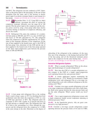 and 60°C. The refrigerant exits the condenser at 30°C. Deter-
mine (a) the power input to the heat pump, (b) the rate of heat
absorption from the water, and (c) the increase in electric
power input if an electric resistance heater is used instead of a
heat pump. Answers: (a) 3.55 kW, (b) 13.12 kW, (c) 13.12 kW
11–33 Reconsider Prob. 11–32. Using EES (or other)
software, investigate the effect of varying the
compressor isentropic efficiency over the range 60 to 100
percent. Plot the power input to the compressor and the elec-
tric power saved by using a heat pump rather than electric
resistance heating as functions of compressor efficiency, and
discuss the results.
11–34 Refrigerant-134a enters the condenser of a residen-
tial heat pump at 800 kPa and 55°C at a rate of 0.018 kg/s
and leaves at 750 kPa subcooled by 3°C. The refrigerant
enters the compressor at 200 kPa superheated by 4°C. Deter-
mine (a) the isentropic efficiency of the compressor, (b) the
rate of heat supplied to the heated room, and (c) the COP of
the heat pump. Also, determine (d) the COP and the rate of
heat supplied to the heated room if this heat pump operated
on the ideal vapor-compression cycle between the pressure
limits of 200 and 800 kPa.
640 | Thermodynamics
subcooling of the refrigerant in the condenser, (b) the mass
flow rate of the refrigerant, (c) the heating load and the COP
of the heat pump, and (d) the theoretical minimum power
input to the compressor for the same heating load. Answers:
(a) 3.8°C, (b) 0.0194 kg/s, (c) 3.07 kW, 4.68, (d) 0.238 kW
Innovative Refrigeration Systems
11–36C What is cascade refrigeration? What are the advan-
tages and disadvantages of cascade refrigeration?
11–37C How does the COP of a cascade refrigeration sys-
tem compare to the COP of a simple vapor-compression
cycle operating between the same pressure limits?
11–38C A certain application requires maintaining the
refrigerated space at 32°C. Would you recommend a simple
refrigeration cycle with refrigerant-134a or a two-stage cas-
cade refrigeration cycle with a different refrigerant at the bot-
toming cycle? Why?
11–39C Consider a two-stage cascade refrigeration cycle and
a two-stage compression refrigeration cycle with a flash cham-
ber. Both cycles operate between the same pressure limits and
use the same refrigerant. Which system would you favor?
Why?
11–40C Can a vapor-compression refrigeration system with
a single compressor handle several evaporators operating at
different pressures? How?
11–41C In the liquefaction process, why are gases com-
pressed to very high pressures?
11–42 Consider a two-stage cascade refrigeration system
operating between the pressure limits of 0.8 and 0.14 MPa.
·
·
·
Compressor
QH
Condenser
750 kPa 800 kPa
55°C
QL
Evaporator
Win
Expansion
valve
3
4 1
2
FIGURE P11–34
11–35 A heat pump with refrigerant-134a as the working
fluid is used to keep a space at 25°C by absorbing heat from
geothermal water that enters the evaporator at 50°C at a rate
of 0.065 kg/s and leaves at 40°C. The refrigerant enters the
evaporator at 20°C with a quality of 23 percent and leaves at
the inlet pressure as saturated vapor. The refrigerant loses 300
W of heat to the surroundings as it flows through the com-
pressor and the refrigerant leaves the compressor at 1.4 MPa
at the same entropy as the inlet. Determine (a) the degrees of
·
·
·
Compressor
QH
Condenser
1.4 MPa
s2 = s1
20°C
x = 0.23
Sat.
QL
Evaporator
Win
Expansion
valve
3
4 1
2
Water
50°C
40°C
FIGURE P11–35
cen84959_ch11.qxd 4/20/05 1:04 PM Page 640
 