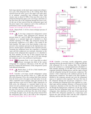 Chapter 11 | 641
Each stage operates on the ideal vapor-compression refrigera-
tion cycle with refrigerant-134a as the working fluid. Heat
rejection from the lower cycle to the upper cycle takes place
in an adiabatic counterflow heat exchanger where both
streams enter at about 0.4 MPa. If the mass flow rate of the
refrigerant through the upper cycle is 0.24 kg/s, determine (a)
the mass flow rate of the refrigerant through the lower cycle,
(b) the rate of heat removal from the refrigerated space and
the power input to the compressor, and (c) the coefficient of
performance of this cascade refrigerator.
Answers: (a) 0.195 kg/s, (b) 34.2 kW, 7.63 kW, (c) 4.49
11–43 Repeat Prob. 11–42 for a heat exchanger pressure of
0.55 MPa.
11–44 A two-stage compression refrigeration system
operates with refrigerant-134a between the
pressure limits of 1 and 0.14 MPa. The refrigerant leaves the
condenser as a saturated liquid and is throttled to a flash
chamber operating at 0.5 MPa. The refrigerant leaving the
low-pressure compressor at 0.5 MPa is also routed to the
flash chamber. The vapor in the flash chamber is then com-
pressed to the condenser pressure by the high-pressure com-
pressor, and the liquid is throttled to the evaporator pressure.
Assuming the refrigerant leaves the evaporator as saturated
vapor and both compressors are isentropic, determine (a) the
fraction of the refrigerant that evaporates as it is throttled to
the flash chamber, (b) the rate of heat removed from the
refrigerated space for a mass flow rate of 0.25 kg/s through
the condenser, and (c) the coefficient of performance.
11–45 Reconsider Prob. 11–44. Using EES (or other)
software, investigate the effect of the various
refrigerants for compressor efficiencies of 80, 90, and 100
percent. Compare the performance of the refrigeration system
with different refrigerants.
11–46 Repeat Prob. 11–44 for a flash chamber pres-
sure of 0.32 MPa.
11–47 Consider a two-stage cascade refrigeration system
operating between the pressure limits of 1.2 MPa and 200
kPa with refrigerant-134a as the working fluid. Heat rejection
from the lower cycle to the upper cycle takes place in an adi-
abatic counterflow heat exchanger where the pressure in the
upper and lower cycles are 0.4 and 0.5 MPa, respectively. In
both cycles, the refrigerant is a saturated liquid at the con-
denser exit and a saturated vapor at the compressor inlet, and
the isentropic efficiency of the compressor is 80 percent. If
the mass flow rate of the refrigerant through the lower cycle
is 0.15 kg/s, determine (a) the mass flow rate of the refriger-
ant through the upper cycle, (b) the rate of heat removal from
the refrigerated space, and (c) the COP of this refrigerator.
Answers: (a) 0.212 kg/s, (b) 25.7 kW, (c) 2.68
11–48 Consider a two-stage cascade refrigeration system
operating between the pressure limits of 1.2 MPa and 200 kPa
with refrigerant-134a as the working fluid. The refrigerant
leaves the condenser as a saturated liquid and is throttled to a
flash chamber operating at 0.45 MPa. Part of the refrigerant
evaporates during this flashing process, and this vapor is mixed
with the refrigerant leaving the low-pressure compressor. The
mixture is then compressed to the condenser pressure by the
high-pressure compressor. The liquid in the flash chamber is
throttled to the evaporator pressure and cools the refrigerated
space as it vaporizes in the evaporator. The mass flow rate of
the refrigerant through the low-pressure compressor is 0.15
kg/s. Assuming the refrigerant leaves the evaporator as a satu-
rated vapor and the isentropic efficiency is 80 percent for both
compressors, determine (a) the mass flow rate of the refriger-
ant through the high-pressure compressor, (b) the rate of heat
removal from the refrigerated space, and (c) the COP of this
refrigerator. Also, determine (d) the rate of heat removal and
the COP if this refrigerator operated on a single-stage cycle
between the same pressure limits with the same compressor
efficiency and the same flow rate as in part (a).
·
·
·
·
Compressor
QH
Condenser
Win
Expansion
valve
7
8 5
6
Compressor
Evaporator
Win
Expansion
valve
3
4 1
2
QL
Evaporator
Condenser
Heat
FIGURE P11–47
cen84959_ch11.qxd 4/20/05 1:04 PM Page 641
 