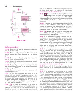 Gas Refrigeration Cycle
11–49C How does the ideal-gas refrigeration cycle differ
from the Brayton cycle?
11–50C Devise a refrigeration cycle that works on the
reversed Stirling cycle. Also, determine the COP for this
cycle.
11–51C How does the ideal-gas refrigeration cycle differ
from the Carnot refrigeration cycle?
11–52C How is the ideal-gas refrigeration cycle modified
for aircraft cooling?
11–53C In gas refrigeration cycles, can we replace the tur-
bine by an expansion valve as we did in vapor-compression
refrigeration cycles? Why?
11–54C How do we achieve very low temperatures with
gas refrigeration cycles?
11–55 An ideal gas refrigeration cycle using air as the
working fluid is to maintain a refrigerated space at 23°C
while rejecting heat to the surrounding medium at 27°C. If
the pressure ratio of the compressor is 3, determine (a) the
maximum and minimum temperatures in the cycle, (b) the
coefficient of performance, and (c) the rate of refrigeration
for a mass flow rate of 0.08 kg/s.
11–56 Air enters the compressor of an ideal gas
refrigeration cycle at 12°C and 50 kPa and the
turbine at 47°C and 250 kPa. The mass flow rate of air
through the cycle is 0.08 kg/s. Assuming variable specific
642 | Thermodynamics
heats for air, determine (a) the rate of refrigeration, (b) the
net power input, and (c) the coefficient of performance.
Answers: (a) 6.67 kW, (b) 3.88 kW, (c) 1.72
11–57 Reconsider Prob. 11–56. Using EES (or other)
software, study the effects of compressor and
turbine isentropic efficiencies as they are varied from 70 to
100 percent on the rate of refrigeration, the net power input,
and the COP. Plot the T-s diagram of the cycle for the isen-
tropic case.
11–58E Air enters the compressor of an ideal gas refrigera-
tion cycle at 40°F and 10 psia and the turbine at 120°F and
30 psia. The mass flow rate of air through the cycle is 0.5
lbm/s. Determine (a) the rate of refrigeration, (b) the net
power input, and (c) the coefficient of performance.
11–59 Repeat Prob. 11–56 for a compressor isen-
tropic efficiency of 80 percent and a turbine
isentropic efficiency of 85 percent.
11–60 A gas refrigeration cycle with a pressure ratio of 3
uses helium as the working fluid. The temperature of the
helium is 10°C at the compressor inlet and 50°C at the tur-
bine inlet. Assuming adiabatic efficiencies of 80 percent for
both the turbine and the compressor, determine (a) the mini-
mum temperature in the cycle, (b) the coefficient of perfor-
mance, and (c) the mass flow rate of the helium for a
refrigeration rate of 18 kW.
11–61 A gas refrigeration system using air as the working
fluid has a pressure ratio of 4. Air enters the compressor at
7°C. The high-pressure air is cooled to 27°C by rejecting
heat to the surroundings. It is further cooled to 15°C by
regenerative cooling before it enters the turbine. Assuming
both the turbine and the compressor to be isentropic and
using constant specific heats at room temperature, determine
(a) the lowest temperature that can be obtained by this cycle,
(b) the coefficient of performance of the cycle, and (c) the
mass flow rate of air for a refrigeration rate of 12 kW.
Answers: (a) 99.4°C, (b) 1.12, (c) 0.237 kg/s
11–62 Repeat Prob. 11–61 assuming isentropic efficien-
cies of 75 percent for the compressor and 80 percent for the
turbine.
11–63 A gas refrigeration system using air as the working
fluid has a pressure ratio of 5. Air enters the compressor at
0°C. The high-pressure air is cooled to 35°C by rejecting heat
to the surroundings. The refrigerant leaves the turbine at
80°C and then it absorbs heat from the refrigerated space
before entering the regenerator. The mass flow rate of air is
0.4 kg/s. Assuming isentropic efficiencies of 80 percent for
the compressor and 85 percent for the turbine and using con-
stant specific heats at room temperature, determine (a) the
effectiveness of the regenerator, (b) the rate of heat removal
from the refrigerated space, and (c) the COP of the cycle.
Also, determine (d) the refrigeration load and the COP if this
system operated on the simple gas refrigeration cycle. Use the
7
High-pressure
compressor
Low-pressure
compressor
QH
Condenser
Flash
chamber
Expansion
valve
Expansion
valve
5
6
9
2
3
8 1
4
Evaporator
QL
·
·
·
FIGURE P11–48
cen84959_ch11.qxd 4/20/05 1:04 PM Page 642
 