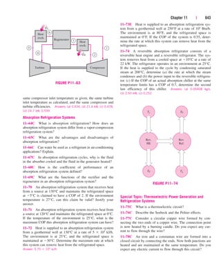 Chapter 11 | 643
same compressor inlet temperature as given, the same turbine
inlet temperature as calculated, and the same compressor and
turbine efficiencies. Answers: (a) 0.434, (b) 21.4 kW, (c) 0.478,
(d) 24.7 kW, 0.599
Absorption Refrigeration Systems
11–64C What is absorption refrigeration? How does an
absorption refrigeration system differ from a vapor-compression
refrigeration system?
11–65C What are the advantages and disadvantages of
absorption refrigeration?
11–66C Can water be used as a refrigerant in air-conditioning
applications? Explain.
11–67C In absorption refrigeration cycles, why is the fluid
in the absorber cooled and the fluid in the generator heated?
11–68C How is the coefficient of performance of an
absorption refrigeration system defined?
11–69C What are the functions of the rectifier and the
regenerator in an absorption refrigeration system?
11–70 An absorption refrigeration system that receives heat
from a source at 130°C and maintains the refrigerated space
at 5°C is claimed to have a COP of 2. If the environment
temperature is 27°C, can this claim be valid? Justify your
answer.
11–71 An absorption refrigeration system receives heat from
a source at 120°C and maintains the refrigerated space at 0°C.
If the temperature of the environment is 25°C, what is the
maximum COP this absorption refrigeration system can have?
11–72 Heat is supplied to an absorption refrigeration system
from a geothermal well at 130°C at a rate of 5  105 kJ/h.
The environment is at 25°C, and the refrigerated space is
maintained at 30°C. Determine the maximum rate at which
this system can remove heat from the refrigerated space.
Answer: 5.75  105 kJ/h
11–73E Heat is supplied to an absorption refrigeration sys-
tem from a geothermal well at 250°F at a rate of 105 Btu/h.
The environment is at 80°F, and the refrigerated space is
maintained at 0°F. If the COP of the system is 0.55, deter-
mine the rate at which this system can remove heat from the
refrigerated space.
11–74 A reversible absorption refrigerator consists of a
reversible heat engine and a reversible refrigerator. The sys-
tem removes heat from a cooled space at 10°C at a rate of
22 kW. The refrigerator operates in an environment at 25°C.
If the heat is supplied to the cycle by condensing saturated
steam at 200°C, determine (a) the rate at which the steam
condenses and (b) the power input to the reversible refrigera-
tor. (c) If the COP of an actual absorption chiller at the same
temperature limits has a COP of 0.7, determine the second
law efficiency of this chiller. Answers: (a) 0.00408 kg/s,
(b) 2.93 kW, (c) 0.252
Ts
Rev.
HE
T0
T0
Rev.
Ref.
TL
FIGURE P11–74
Heat
exch.
Heat
exch.
Regenerator
Turbine Compressor
1
6
3
5
4
QL
QH 2
·
·
FIGURE P11–63
Special Topic: Thermoelectric Power Generation and
Refrigeration Systems
11–75C What is a thermoelectric circuit?
11–76C Describe the Seebeck and the Peltier effects.
11–77C Consider a circular copper wire formed by con-
necting the two ends of a copper wire. The connection point
is now heated by a burning candle. Do you expect any cur-
rent to flow through the wire?
11–78C An iron and a constantan wire are formed into a
closed circuit by connecting the ends. Now both junctions are
heated and are maintained at the same temperature. Do you
expect any electric current to flow through this circuit?
cen84959_ch11.qxd 4/4/05 4:48 PM Page 643
 
