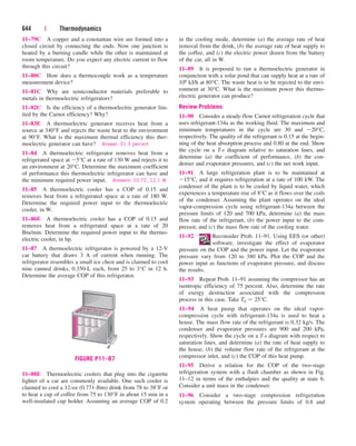 11–79C A copper and a constantan wire are formed into a
closed circuit by connecting the ends. Now one junction is
heated by a burning candle while the other is maintained at
room temperature. Do you expect any electric current to flow
through this circuit?
11–80C How does a thermocouple work as a temperature
measurement device?
11–81C Why are semiconductor materials preferable to
metals in thermoelectric refrigerators?
11–82C Is the efficiency of a thermoelectric generator lim-
ited by the Carnot efficiency? Why?
11–83E A thermoelectric generator receives heat from a
source at 340°F and rejects the waste heat to the environment
at 90°F. What is the maximum thermal efficiency this ther-
moelectric generator can have? Answer: 31.3 percent
11–84 A thermoelectric refrigerator removes heat from a
refrigerated space at 5°C at a rate of 130 W and rejects it to
an environment at 20°C. Determine the maximum coefficient
of performance this thermoelectric refrigerator can have and
the minimum required power input. Answers: 10.72, 12.1 W
11–85 A thermoelectric cooler has a COP of 0.15 and
removes heat from a refrigerated space at a rate of 180 W.
Determine the required power input to the thermoelectric
cooler, in W.
11–86E A thermoelectric cooler has a COP of 0.15 and
removes heat from a refrigerated space at a rate of 20
Btu/min. Determine the required power input to the thermo-
electric cooler, in hp.
11–87 A thermoelectric refrigerator is powered by a 12-V
car battery that draws 3 A of current when running. The
refrigerator resembles a small ice chest and is claimed to cool
nine canned drinks, 0.350-L each, from 25 to 3°C in 12 h.
Determine the average COP of this refrigerator.
644 | Thermodynamics
in the cooling mode, determine (a) the average rate of heat
removal from the drink, (b) the average rate of heat supply to
the coffee, and (c) the electric power drawn from the battery
of the car, all in W.
11–89 It is proposed to run a thermoelectric generator in
conjunction with a solar pond that can supply heat at a rate of
106 kJ/h at 80°C. The waste heat is to be rejected to the envi-
ronment at 30°C. What is the maximum power this thermo-
electric generator can produce?
Review Problems
11–90 Consider a steady-flow Carnot refrigeration cycle that
uses refrigerant-134a as the working fluid. The maximum and
minimum temperatures in the cycle are 30 and 20°C,
respectively. The quality of the refrigerant is 0.15 at the begin-
ning of the heat absorption process and 0.80 at the end. Show
the cycle on a T-s diagram relative to saturation lines, and
determine (a) the coefficient of performance, (b) the con-
denser and evaporator pressures, and (c) the net work input.
11–91 A large refrigeration plant is to be maintained at
15°C, and it requires refrigeration at a rate of 100 kW. The
condenser of the plant is to be cooled by liquid water, which
experiences a temperature rise of 8°C as it flows over the coils
of the condenser. Assuming the plant operates on the ideal
vapor-compression cycle using refrigerant-134a between the
pressure limits of 120 and 700 kPa, determine (a) the mass
flow rate of the refrigerant, (b) the power input to the com-
pressor, and (c) the mass flow rate of the cooling water.
11–92 Reconsider Prob. 11–91. Using EES (or other)
software, investigate the effect of evaporator
pressure on the COP and the power input. Let the evaporator
pressure vary from 120 to 380 kPa. Plot the COP and the
power input as functions of evaporator pressure, and discuss
the results.
11–93 Repeat Prob. 11–91 assuming the compressor has an
isentropic efficiency of 75 percent. Also, determine the rate
of exergy destruction associated with the compression
process in this case. Take T0  25°C.
11–94 A heat pump that operates on the ideal vapor-
compression cycle with refrigerant-134a is used to heat a
house. The mass flow rate of the refrigerant is 0.32 kg/s. The
condenser and evaporator pressures are 900 and 200 kPa,
respectively. Show the cycle on a T-s diagram with respect to
saturation lines, and determine (a) the rate of heat supply to
the house, (b) the volume flow rate of the refrigerant at the
compressor inlet, and (c) the COP of this heat pump.
11–95 Derive a relation for the COP of the two-stage
refrigeration system with a flash chamber as shown in Fig.
11–12 in terms of the enthalpies and the quality at state 6.
Consider a unit mass in the condenser.
11–96 Consider a two-stage compression refrigeration
system operating between the pressure limits of 0.8 and
FIGURE P11–87
11–88E Thermoelectric coolers that plug into the cigarette
lighter of a car are commonly available. One such cooler is
claimed to cool a 12-oz (0.771-lbm) drink from 78 to 38°F or
to heat a cup of coffee from 75 to 130°F in about 15 min in a
well-insulated cup holder. Assuming an average COP of 0.2
cen84959_ch11.qxd 4/5/05 12:42 PM Page 644
 
