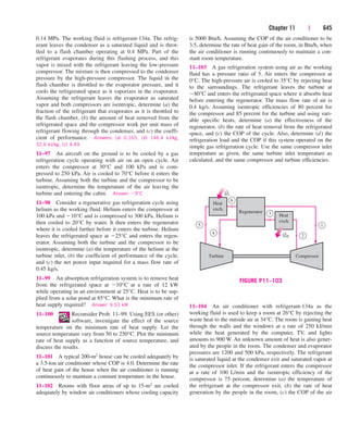 Chapter 11 | 645
0.14 MPa. The working fluid is refrigerant-134a. The refrig-
erant leaves the condenser as a saturated liquid and is throt-
tled to a flash chamber operating at 0.4 MPa. Part of the
refrigerant evaporates during this flashing process, and this
vapor is mixed with the refrigerant leaving the low-pressure
compressor. The mixture is then compressed to the condenser
pressure by the high-pressure compressor. The liquid in the
flash chamber is throttled to the evaporator pressure, and it
cools the refrigerated space as it vaporizes in the evaporator.
Assuming the refrigerant leaves the evaporator as saturated
vapor and both compressors are isentropic, determine (a) the
fraction of the refrigerant that evaporates as it is throttled to
the flash chamber, (b) the amount of heat removed from the
refrigerated space and the compressor work per unit mass of
refrigerant flowing through the condenser, and (c) the coeffi-
cient of performance. Answers: (a) 0.165, (b) 146.4 kJ/kg,
32.6 kJ/kg, (c) 4.49
11–97 An aircraft on the ground is to be cooled by a gas
refrigeration cycle operating with air on an open cycle. Air
enters the compressor at 30°C and 100 kPa and is com-
pressed to 250 kPa. Air is cooled to 70°C before it enters the
turbine. Assuming both the turbine and the compressor to be
isentropic, determine the temperature of the air leaving the
turbine and entering the cabin. Answer: 9°C
11–98 Consider a regenerative gas refrigeration cycle using
helium as the working fluid. Helium enters the compressor at
100 kPa and 10°C and is compressed to 300 kPa. Helium is
then cooled to 20°C by water. It then enters the regenerator
where it is cooled further before it enters the turbine. Helium
leaves the refrigerated space at 25°C and enters the regen-
erator. Assuming both the turbine and the compressor to be
isentropic, determine (a) the temperature of the helium at the
turbine inlet, (b) the coefficient of performance of the cycle,
and (c) the net power input required for a mass flow rate of
0.45 kg/s.
11–99 An absorption refrigeration system is to remove heat
from the refrigerated space at 10°C at a rate of 12 kW
while operating in an environment at 25°C. Heat is to be sup-
plied from a solar pond at 85°C. What is the minimum rate of
heat supply required? Answer: 9.53 kW
11–100 Reconsider Prob. 11–99. Using EES (or other)
software, investigate the effect of the source
temperature on the minimum rate of heat supply. Let the
source temperature vary from 50 to 250°C. Plot the minimum
rate of heat supply as a function of source temperature, and
discuss the results.
11–101 A typical 200-m2 house can be cooled adequately by
a 3.5-ton air conditioner whose COP is 4.0. Determine the rate
of heat gain of the house when the air conditioner is running
continuously to maintain a constant temperature in the house.
11–102 Rooms with floor areas of up to 15-m2 are cooled
adequately by window air conditioners whose cooling capacity
is 5000 Btu/h. Assuming the COP of the air conditioner to be
3.5, determine the rate of heat gain of the room, in Btu/h, when
the air conditioner is running continuously to maintain a con-
stant room temperature.
11–103 A gas refrigeration system using air as the working
fluid has a pressure ratio of 5. Air enters the compressor at
0°C. The high-pressure air is cooled to 35°C by rejecting heat
to the surroundings. The refrigerant leaves the turbine at
80°C and enters the refrigerated space where it absorbs heat
before entering the regenerator. The mass flow rate of air is
0.4 kg/s. Assuming isentropic efficiencies of 80 percent for
the compressor and 85 percent for the turbine and using vari-
able specific heats, determine (a) the effectiveness of the
regenerator, (b) the rate of heat removal from the refrigerated
space, and (c) the COP of the cycle. Also, determine (d) the
refrigeration load and the COP if this system operated on the
simple gas refrigeration cycle. Use the same compressor inlet
temperature as given, the same turbine inlet temperature as
calculated, and the same compressor and turbine efficiencies.
Heat
exch.
Heat
exch.
Regenerator
Turbine Compressor
1
6
3
5
4
QL
QH 2
·
·
FIGURE P11–103
11–104 An air conditioner with refrigerant-134a as the
working fluid is used to keep a room at 26°C by rejecting the
waste heat to the outside air at 34°C. The room is gaining heat
through the walls and the windows at a rate of 250 kJ/min
while the heat generated by the computer, TV, and lights
amounts to 900 W. An unknown amount of heat is also gener-
ated by the people in the room. The condenser and evaporator
pressures are 1200 and 500 kPa, respectively. The refrigerant
is saturated liquid at the condenser exit and saturated vapor at
the compressor inlet. If the refrigerant enters the compressor
at a rate of 100 L/min and the isentropic efficiency of the
compressor is 75 percent, determine (a) the temperature of
the refrigerant at the compressor exit, (b) the rate of heat
generation by the people in the room, (c) the COP of the air
cen84959_ch11.qxd 4/4/05 4:48 PM Page 645
 