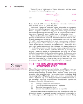The coefficients of performance of Carnot refrigerators and heat pumps
are expressed in terms of temperatures as
(11–4)
and
(11–5)
Notice that both COPs increase as the difference between the two tempera-
tures decreases, that is, as TL rises or TH falls.
The reversed Carnot cycle is the most efficient refrigeration cycle operating
between two specified temperature levels. Therefore, it is natural to look at it
first as a prospective ideal cycle for refrigerators and heat pumps. If we could,
we certainly would adapt it as the ideal cycle. As explained below, however,
the reversed Carnot cycle is not a suitable model for refrigeration cycles.
The two isothermal heat transfer processes are not difficult to achieve in
practice since maintaining a constant pressure automatically fixes the tem-
perature of a two-phase mixture at the saturation value. Therefore, processes
1-2 and 3-4 can be approached closely in actual evaporators and condensers.
However, processes 2-3 and 4-1 cannot be approximated closely in practice.
This is because process 2-3 involves the compression of a liquid–vapor mix-
ture, which requires a compressor that will handle two phases, and process
4-1 involves the expansion of high-moisture-content refrigerant in a turbine.
It seems as if these problems could be eliminated by executing the
reversed Carnot cycle outside the saturation region. But in this case we have
difficulty in maintaining isothermal conditions during the heat-absorption
and heat-rejection processes. Therefore, we conclude that the reversed Car-
not cycle cannot be approximated in actual devices and is not a realistic
model for refrigeration cycles. However, the reversed Carnot cycle can serve
as a standard against which actual refrigeration cycles are compared.
11–3 ■
THE IDEAL VAPOR-COMPRESSION
REFRIGERATION CYCLE
Many of the impracticalities associated with the reversed Carnot cycle can
be eliminated by vaporizing the refrigerant completely before it is com-
pressed and by replacing the turbine with a throttling device, such as an
expansion valve or capillary tube. The cycle that results is called the ideal
vapor-compression refrigeration cycle, and it is shown schematically and
on a T-s diagram in Fig. 11–3. The vapor-compression refrigeration cycle is
the most widely used cycle for refrigerators, air-conditioning systems, and
heat pumps. It consists of four processes:
1-2 Isentropic compression in a compressor
2-3 Constant-pressure heat rejection in a condenser
3-4 Throttling in an expansion device
4-1 Constant-pressure heat absorption in an evaporator
In an ideal vapor-compression refrigeration cycle, the refrigerant enters the
compressor at state 1 as saturated vapor and is compressed isentropically to
the condenser pressure. The temperature of the refrigerant increases during
COPHP,Carnot 
1
1  TLTH
COPR,Carnot 
1
THTL  1
610 | Thermodynamics
SEE TUTORIAL CH. 11, SEC. 2 ON THE DVD.
INTERACTIVE
TUTORIAL
cen84959_ch11.qxd 4/25/05 3:57 PM Page 610
 
