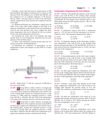 Chapter 11 | 647
Consider a vortex tube that receives compressed air at 500
kPa and 300 K and supplies 25 percent of it as cold air at 100
kPa and 278 K. The ambient air is at 300 K and 100 kPa, and
the compressor has an isentropic efficiency of 80 percent.
The air suffers a pressure drop of 35 kPa in the aftercooler
and the compressed air lines between the compressor and the
vortex tube.
(a) Without performing any calculations, explain how the
COP of the vortex tube would compare to the COP of an
actual air refrigeration system based on the reversed Brayton
cycle for the same pressure ratio. Also, compare the mini-
mum temperatures that can be obtained by the two systems
for the same inlet temperature and pressure.
(b) Assuming the vortex tube to be adiabatic and using
specific heats at room temperature, determine the exit tem-
perature of the hot fluid stream.
(c) Show, with calculations, that this process does not vio-
late the second law of thermodynamics.
(d) Determine the coefficient of performance of this
refrigeration system, and compare it to the COP of a Carnot
refrigerator.
Fundamentals of Engineering (FE) Exam Problems
11–110 Consider a heat pump that operates on the reversed
Carnot cycle with R-134a as the working fluid executed
under the saturation dome between the pressure limits of 140
and 800 kPa. R-134a changes from saturated vapor to satu-
rated liquid during the heat rejection process. The net work
input for this cycle is
(a) 28 kJ/kg (b) 34 kJ/kg (c) 49 kJ/kg
(d) 144 kJ/kg (e) 275 kJ/kg
11–111 A refrigerator removes heat from a refrigerated
space at 5°C at a rate of 0.35 kJ/s and rejects it to an envi-
ronment at 20°C. The minimum required power input is
(a) 30 W (b) 33 W (c) 56 W
(d) 124 W (e) 350 W
11–112 A refrigerator operates on the ideal vapor compres-
sion refrigeration cycle with R-134a as the working fluid
between the pressure limits of 120 and 800 kPa. If the rate of
heat removal from the refrigerated space is 32 kJ/s, the mass
flow rate of the refrigerant is
(a) 0.19 kg/s (b) 0.15 kg/s (c) 0.23 kg/s
(d) 0.28 kg/s (e) 0.81 kg/s
11–113 A heat pump operates on the ideal vapor compres-
sion refrigeration cycle with R-134a as the working fluid
between the pressure limits of 0.32 and 1.2 MPa. If the mass
flow rate of the refrigerant is 0.193 kg/s, the rate of heat sup-
ply by the heat pump to the heated space is
(a) 3.3 kW (b) 23 kW (c) 26 kW
(d) 31 kW (e) 45 kW
11–114 An ideal vapor compression refrigeration cycle with
R-134a as the working fluid operates between the pressure lim-
its of 120 kPa and 1000 kPa. The mass fraction of the refriger-
ant that is in the liquid phase at the inlet of the evaporator is
(a) 0.65 (b) 0.60 (c) 0.40
(d) 0.55 (e) 0.35
11–115 Consider a heat pump that operates on the ideal
vapor compression refrigeration cycle with R-134a as the
working fluid between the pressure limits of 0.32 and
1.2 MPa. The coefficient of performance of this heat pump is
(a) 0.17 (b) 1.2 (c) 3.1
(d) 4.9 (e) 5.9
11–116 An ideal gas refrigeration cycle using air as the
working fluid operates between the pressure limits of 80 and
280 kPa. Air is cooled to 35°C before entering the turbine.
The lowest temperature of this cycle is
(a) 58°C (b) 26°C (c) 5°C
(d) 11°C (e) 24°C
11–117 Consider an ideal gas refrigeration cycle using
helium as the working fluid. Helium enters the compressor at
100 kPa and 10°C and compressed to 250 kPa. Helium is
Cold
air
Warm
air
Compressed
air
FIGURE P11–106
11–107 Repeat Prob. 11–106 for a pressure of 600 kPa at
the vortex tube intake.
11–108 Using EES (or other) software, investigate the
effect of the evaporator pressure on the COP
of an ideal vapor-compression refrigeration cycle with R-134a
as the working fluid. Assume the condenser pressure is kept
constant at 1 MPa while the evaporator pressure is varied
from 100 kPa to 500 kPa. Plot the COP of the refrigeration
cycle against the evaporator pressure, and discuss the results.
11–109 Using EES (or other) software, investigate the
effect of the condenser pressure on the COP of
an ideal vapor-compression refrigeration cycle with R-134a as
the working fluid. Assume the evaporator pressure is kept
constant at 120 kPa while the condenser pressure is varied
from 400 to 1400 kPa. Plot the COP of the refrigeration cycle
against the condenser pressure, and discuss the results.
cen84959_ch11.qxd 4/4/05 4:48 PM Page 647
 