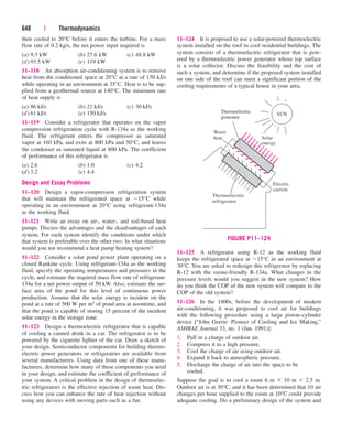 then cooled to 20°C before it enters the turbine. For a mass
flow rate of 0.2 kg/s, the net power input required is
(a) 9.3 kW (b) 27.6 kW (c) 48.8 kW
(d) 93.5 kW (e) 119 kW
11–118 An absorption air-conditioning system is to remove
heat from the conditioned space at 20°C at a rate of 150 kJ/s
while operating in an environment at 35°C. Heat is to be sup-
plied from a geothermal source at 140°C. The minimum rate
of heat supply is
(a) 86 kJ/s (b) 21 kJ/s (c) 30 kJ/s
(d) 61 kJ/s (e) 150 kJ/s
11–119 Consider a refrigerator that operates on the vapor
compression refrigeration cycle with R-134a as the working
fluid. The refrigerant enters the compressor as saturated
vapor at 160 kPa, and exits at 800 kPa and 50°C, and leaves
the condenser as saturated liquid at 800 kPa. The coefficient
of performance of this refrigerator is
(a) 2.6 (b) 1.0 (c) 4.2
(d) 3.2 (e) 4.4
Design and Essay Problems
11–120 Design a vapor-compression refrigeration system
that will maintain the refrigerated space at 15°C while
operating in an environment at 20°C using refrigerant-134a
as the working fluid.
11–121 Write an essay on air-, water-, and soil-based heat
pumps. Discuss the advantages and the disadvantages of each
system. For each system identify the conditions under which
that system is preferable over the other two. In what situations
would you not recommend a heat pump heating system?
11–122 Consider a solar pond power plant operating on a
closed Rankine cycle. Using refrigerant-134a as the working
fluid, specify the operating temperatures and pressures in the
cycle, and estimate the required mass flow rate of refrigerant-
134a for a net power output of 50 kW. Also, estimate the sur-
face area of the pond for this level of continuous power
production. Assume that the solar energy is incident on the
pond at a rate of 500 W per m2 of pond area at noontime, and
that the pond is capable of storing 15 percent of the incident
solar energy in the storage zone.
11–123 Design a thermoelectric refrigerator that is capable
of cooling a canned drink in a car. The refrigerator is to be
powered by the cigarette lighter of the car. Draw a sketch of
your design. Semiconductor components for building thermo-
electric power generators or refrigerators are available from
several manufacturers. Using data from one of these manu-
facturers, determine how many of these components you need
in your design, and estimate the coefficient of performance of
your system. A critical problem in the design of thermoelec-
tric refrigerators is the effective rejection of waste heat. Dis-
cuss how you can enhance the rate of heat rejection without
using any devices with moving parts such as a fan.
648 | Thermodynamics
11–124 It is proposed to use a solar-powered thermoelectric
system installed on the roof to cool residential buildings. The
system consists of a thermoelectric refrigerator that is pow-
ered by a thermoelectric power generator whose top surface
is a solar collector. Discuss the feasibility and the cost of
such a system, and determine if the proposed system installed
on one side of the roof can meet a significant portion of the
cooling requirements of a typical house in your area.
Thermoelectric
refrigerator
Thermoelectric
generator
Electric
current
Solar
energy
Waste
heat
SUN
FIGURE P11–124
11–125 A refrigerator using R-12 as the working fluid
keeps the refrigerated space at 15°C in an environment at
30°C. You are asked to redesign this refrigerator by replacing
R-12 with the ozone-friendly R-134a. What changes in the
pressure levels would you suggest in the new system? How
do you think the COP of the new system will compare to the
COP of the old system?
11–126 In the 1800s, before the development of modern
air-conditioning, it was proposed to cool air for buildings
with the following procedure using a large piston–cylinder
device [“John Gorrie: Pioneer of Cooling and Ice Making,”
ASHRAE Journal 33, no. 1 (Jan. 1991)]:
1. Pull in a charge of outdoor air.
2. Compress it to a high pressure.
3. Cool the charge of air using outdoor air.
4. Expand it back to atmospheric pressure.
5. Discharge the charge of air into the space to be
cooled.
Suppose the goal is to cool a room 6 m  10 m  2.5 m.
Outdoor air is at 30°C, and it has been determined that 10 air
changes per hour supplied to the room at 10°C could provide
adequate cooling. Do a preliminary design of the system and
cen84959_ch11.qxd 4/4/05 4:48 PM Page 648
 