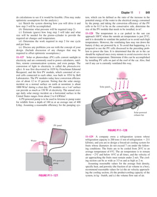 Chapter 11 | 649
do calculations to see if it would be feasible. (You may make
optimistic assumptions for the analysis.)
(a) Sketch the system showing how you will drive it and
how step 3 will be accomplished.
(b) Determine what pressure will be required (step 2).
(c) Estimate (guess) how long step 3 will take and what
size will be needed for the piston–cylinder to provide the
required air changes and temperature.
(d) Determine the work required in step 2 for one cycle
and per hour.
(e) Discuss any problems you see with the concept of your
design. (Include discussion of any changes that may be
required to offset optimistic assumptions.)
11–127 Solar or photovoltaic (PV) cells convert sunlight to
electricity and are commonly used to power calculators, satel-
lites, remote communication systems, and even pumps. The
conversion of light to electricity is called the photoelectric
effect. It was first discovered in 1839 by Frenchman Edmond
Becquerel, and the first PV module, which consisted of sev-
eral cells connected to each other, was built in 1954 by Bell
Laboratories. The PV modules today have conversion efficien-
cies of about 12 to 15 percent. Noting that the solar energy
incident on a normal surface on earth at noontime is about
1000 W/m2 during a clear day, PV modules on a 1-m2 surface
can provide as much as 150 W of electricity. The annual aver-
age daily solar energy incident on a horizontal surface in the
United States ranges from about 2 to 6 kWh/m2.
A PV-powered pump is to be used in Arizona to pump water
for wildlife from a depth of 180 m at an average rate of 400
L/day. Assuming a reasonable efficiency for the pumping sys-
tem, which can be defined as the ratio of the increase in the
potential energy of the water to the electrical energy consumed
by the pump, and taking the conversion efficiency of the PV
cells to be 0.13 to be on the conservative side, determine the
size of the PV module that needs to be installed, in m2.
11–128 The temperature in a car parked in the sun can
approach 100°C when the outside air temperature is just 25°C,
and it is desirable to ventilate the parked car to avoid such high
temperatures. However, the ventilating fans may run down the
battery if they are powered by it. To avoid that happening, it is
proposed to use the PV cells discussed in the preceding prob-
lem to power the fans. It is determined that the air in the car
should be replaced once every minute to avoid excessive rise in
the interior temperature. Determine if this can be accomplished
by installing PV cells on part of the roof of the car. Also, find
out if any car is currently ventilated this way.
11–129 A company owns a refrigeration system whose
refrigeration capacity is 200 tons (1 ton of refrigeration  211
kJ/min), and you are to design a forced-air cooling system for
fruits whose diameters do not exceed 7 cm under the follow-
ing conditions: The fruits are to be cooled from 28°C to an
average temperature of 8°C. The air temperature is to remain
above 2°C and below 10°C at all times, and the velocity of
air approaching the fruits must remain under 2 m/s. The cool-
ing section can be as wide as 3.5 m and as high as 2 m.
Assuming reasonable values for the average fruit density,
specific heat, and porosity (the fraction of air volume in a box),
recommend reasonable values for (a) the air velocity approach-
ing the cooling section, (b) the product-cooling capacity of the
system, in kg · fruit/h, and (c) the volume flow rate of air.
Sun
Water
PV-powered
pump
PV panel
FIGURE P11–127
Solar energy
Solar panels
Solar-powered
exhaust fan
FIGURE P11–128
cen84959_ch11.qxd 4/4/05 4:48 PM Page 649
 