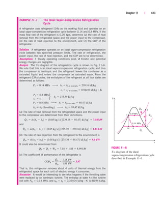 Chapter 11 | 613
EXAMPLE 11–1 The Ideal Vapor-Compression Refrigeration
Cycle
A refrigerator uses refrigerant-134a as the working fluid and operates on an
ideal vapor-compression refrigeration cycle between 0.14 and 0.8 MPa. If the
mass flow rate of the refrigerant is 0.05 kg/s, determine (a) the rate of heat
removal from the refrigerated space and the power input to the compressor,
(b) the rate of heat rejection to the environment, and (c) the COP of the
refrigerator.
Solution A refrigerator operates on an ideal vapor-compression refrigeration
cycle between two specified pressure limits. The rate of refrigeration, the
power input, the rate of heat rejection, and the COP are to be determined.
Assumptions 1 Steady operating conditions exist. 2 Kinetic and potential
energy changes are negligible.
Analysis The T-s diagram of the refrigeration cycle is shown in Fig. 11–6.
We note that this is an ideal vapor-compression refrigeration cycle, and thus
the compressor is isentropic and the refrigerant leaves the condenser as a
saturated liquid and enters the compressor as saturated vapor. From the
refrigerant-134a tables, the enthalpies of the refrigerant at all four states are
determined as follows:
(a) The rate of heat removal from the refrigerated space and the power input
to the compressor are determined from their definitions:
and
(b) The rate of heat rejection from the refrigerant to the environment is
It could also be determined from
(c) The coefficient of performance of the refrigerator is
That is, this refrigerator removes about 4 units of thermal energy from the
refrigerated space for each unit of electric energy it consumes.
Discussion It would be interesting to see what happens if the throttling valve
were replaced by an isentropic turbine. The enthalpy at state 4s (the turbine
exit with P4s  0.14 MPa, and s4s  s3  0.35404 kJ/kg · K) is 88.94 kJ/kg,
COPR 
Q
#
L
W
#
in

7.18 kW
1.81 kW
 3.97
Q
#
H  Q
#
L  W
#
in  7.18  1.81  8.99 kW
Q
#
H  m
#
1h2  h3 2  10.05 kgs2 3 1275.39  95.472 kJkg4  9.0 kW
W
#
in  m
#
1h2  h1 2  10.05 kgs2 3 1275.39  239.162 kJkg4  1.81 kW
Q
#
L  m
#
1h1  h4 2  10.05 kgs2 3 1239.16  95.472 kJkg4  7.18 kW
h4  h3 1throttling2 ¡ h4  95.47 kJkg
P3  0.8 MPa ¡ h3  hf @ 0.8 MPa  95.47 kJkg
P2  0.8 MPa
s2  s1
f¬h2  275.39 kJkg
s1  sg @ 0.14 MPa  0.94456 kJkg # K
P1  0.14 MPa ¡ h1  hg @ 0.14 MPa  239.16 kJkg
T
s
QH
4
1
4s
3
2
0.14 MPa
0.8 MPa
Win
QL
FIGURE 11–6
T-s diagram of the ideal
vapor-compression refrigeration cycle
described in Example 11–1.
cen84959_ch11.qxd 4/4/05 4:48 PM Page 613
 